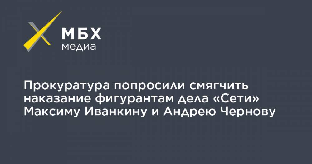 Прокуратура попросили смягчить наказание фигурантам дела «Сети» Максиму Иванкину и Андрею Чернову