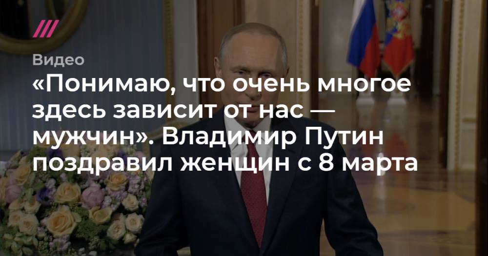 «Понимаю, что очень многое здесь зависит от нас — мужчин». Владимир Путин поздравил женщин с 8 марта.