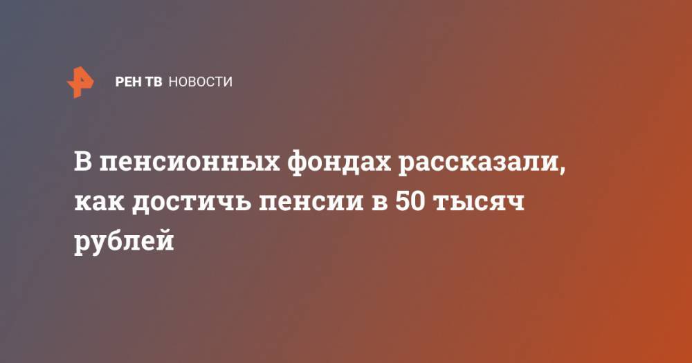 В пенсионных фондах рассказали, как достичь пенсии в 50 тысяч рублей