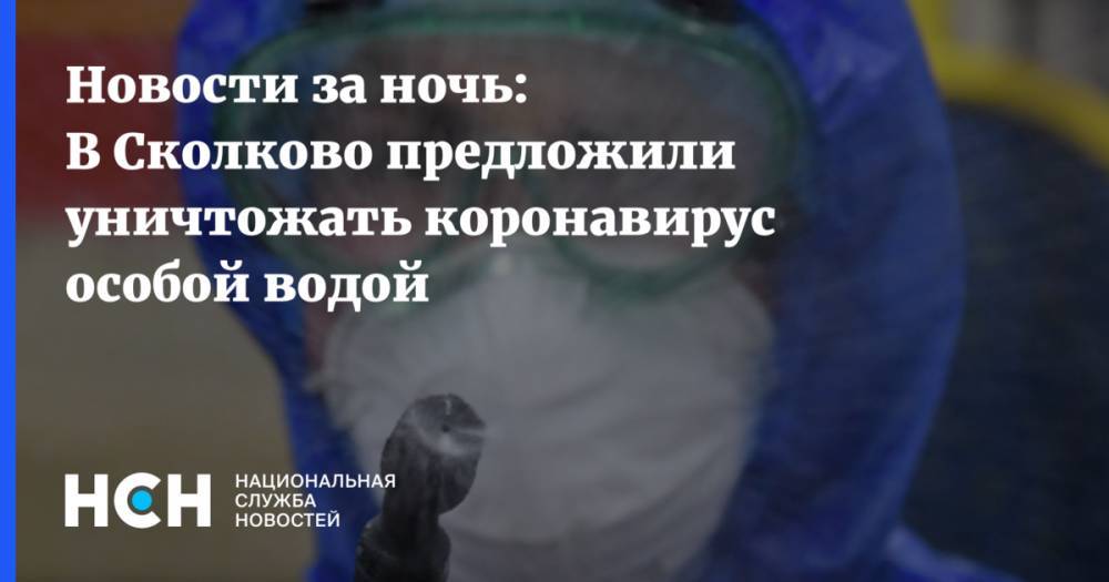 Новости за ночь: В Сколково предложили уничтожать коронавирус особой водой