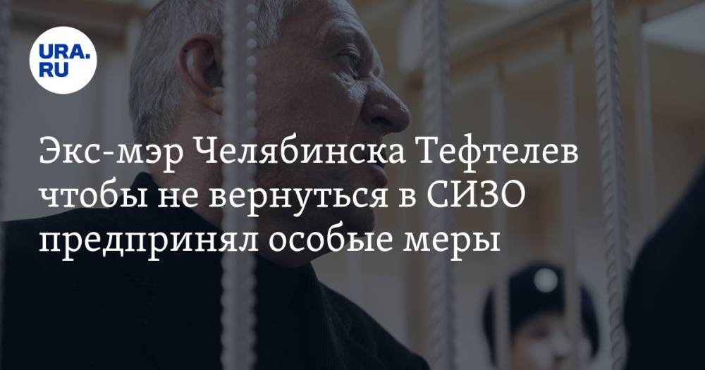Экс-мэр Челябинска Тефтелев чтобы не вернуться в СИЗО предпринял особые меры