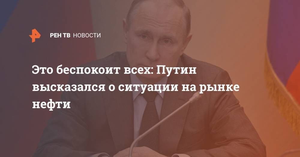 Это беспокоит всех: Путин высказался о ситуации на рынке нефти