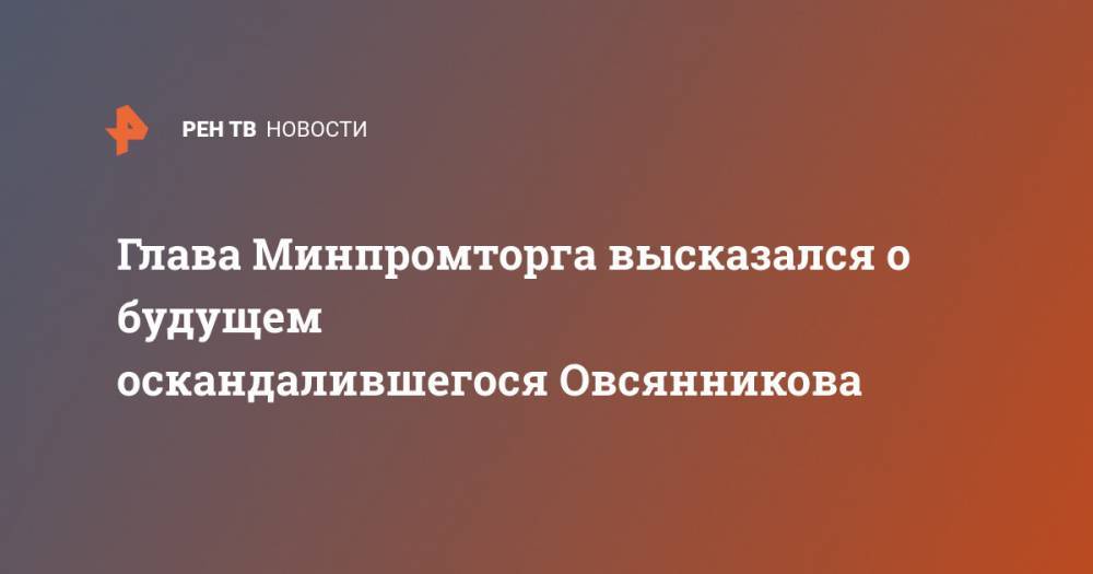 Глава Минпромторга высказался о будущем оскандалившегося Овсянникова