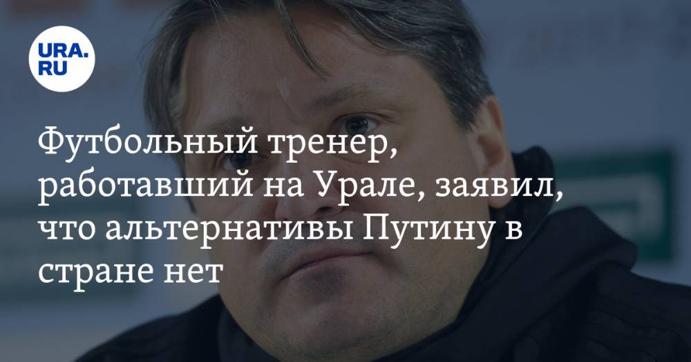 Футбольный тренер, работавший на Урале, заявил, что альтернативы Путину в стране нет
