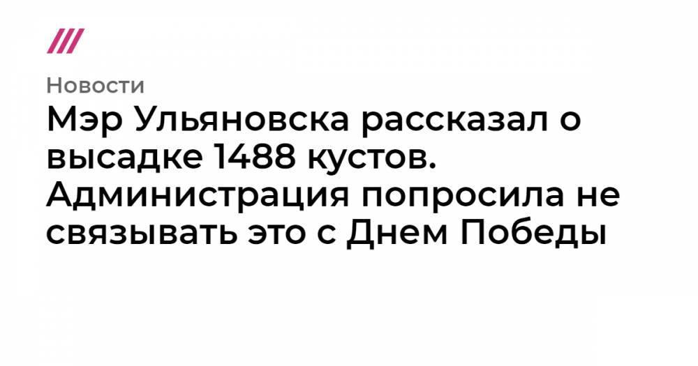 Мэр Ульяновска рассказал о высадке 1488 кустов. Администрация попросила не связывать это с Днем Победы