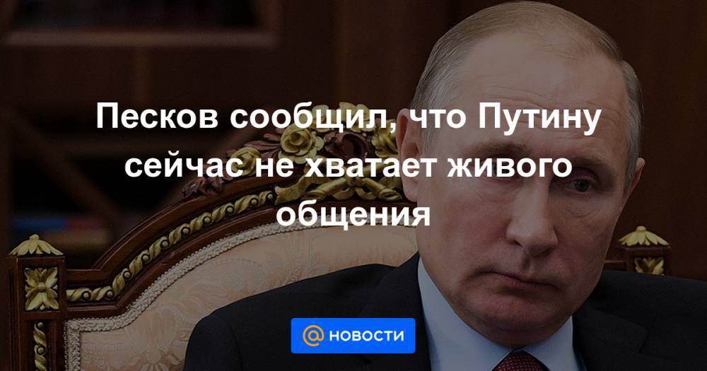 Песков сообщил, что Путину сейчас не хватает живого общения