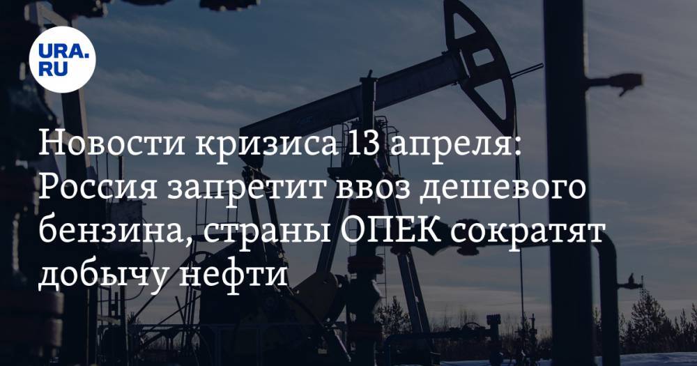 Новости кризиса 13 апреля: Россия запретит ввоз дешевого бензина, страны ОПЕК сократят добычу нефти