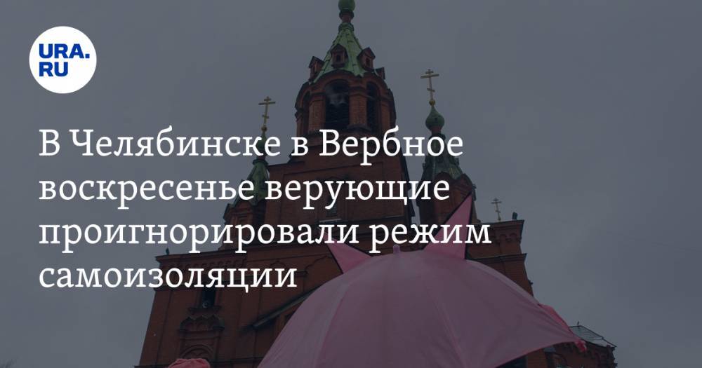 В Челябинске в Вербное воскресенье верующие проигнорировали режим самоизоляции