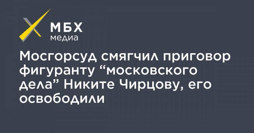 Мосгорсуд смягчил приговор фигуранту “московского дела” Никите Чирцову, его освободили