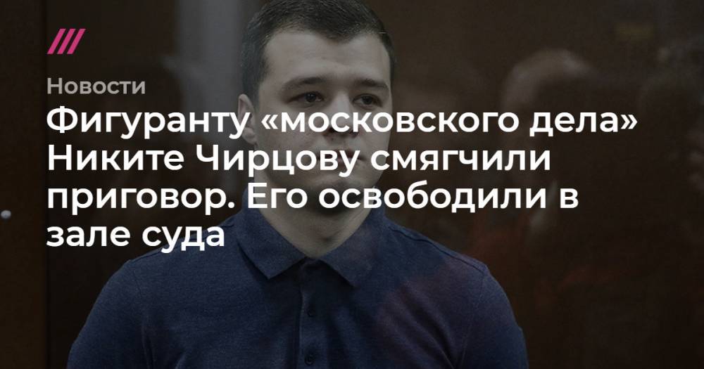 Фигуранту «московского дела» Никите Чирцову смягчили приговор. Его освободили в зале суда