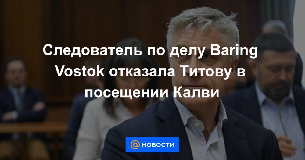 Следователь по делу Baring Vostok отказала Титову в посещении Калви