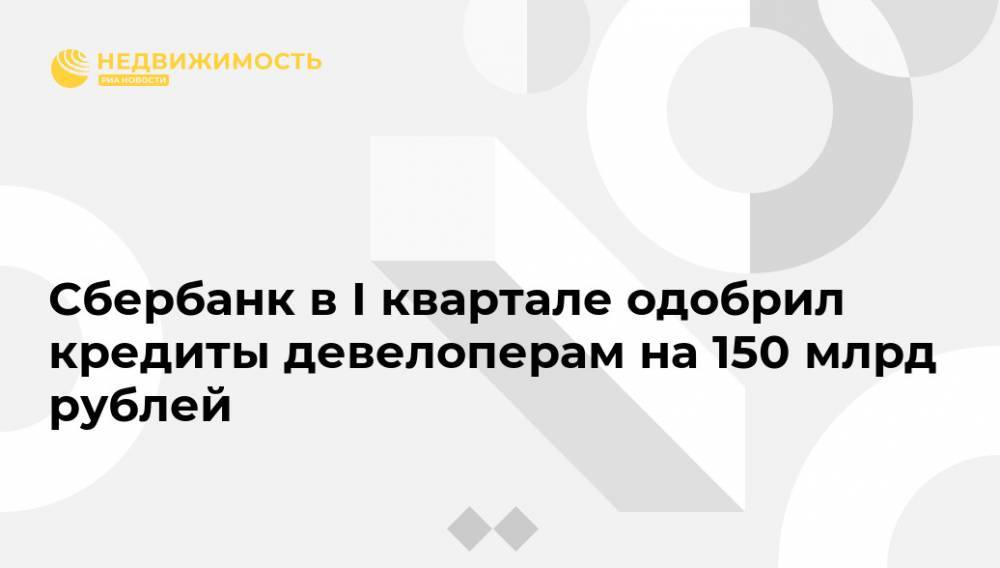 Сбербанк в I квартале одобрил кредиты девелоперам на 150 млрд рублей
