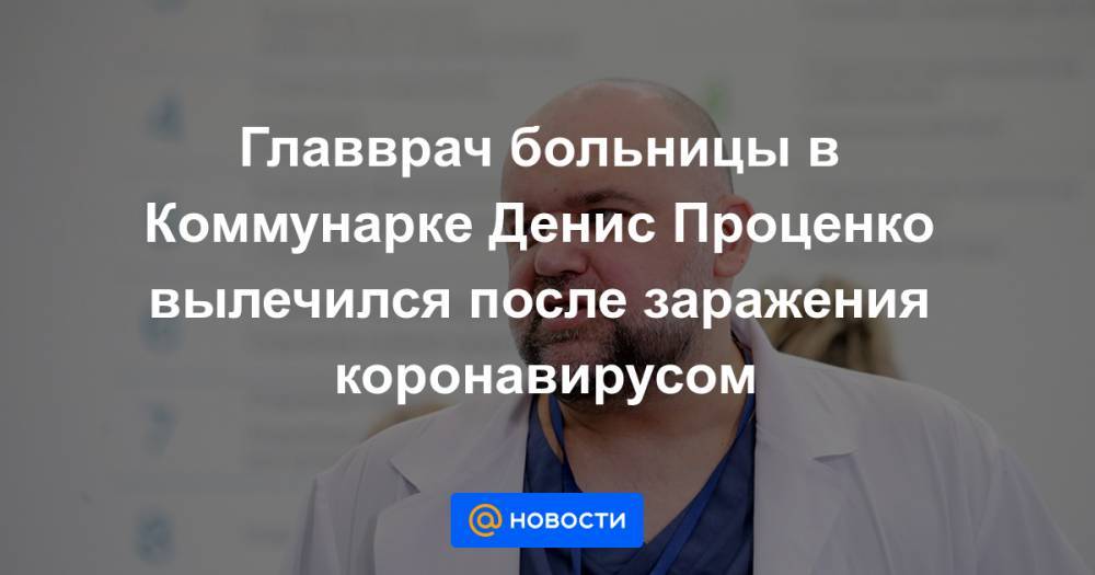 Главврач больницы в Коммунарке Денис Проценко вылечился после заражения коронавирусом
