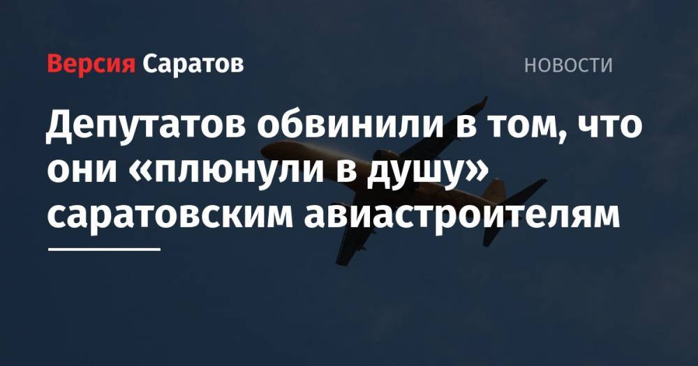 Депутатов обвинили в том, что они «плюнули в душу» саратовским авиастроителям
