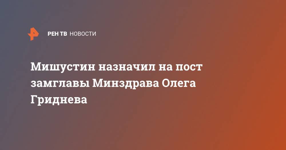 Мишустин назначил на пост замглавы Минздрава Олега Гриднева