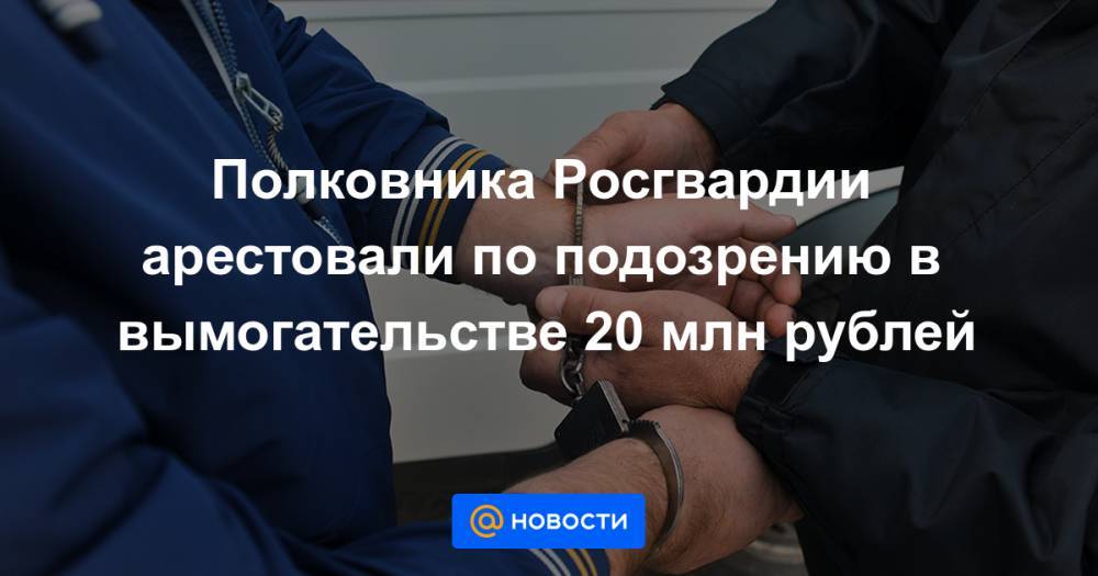 Полковника Росгвардии арестовали по подозрению в вымогательстве 20 млн рублей