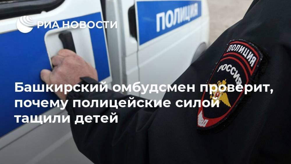 Башкирский омбудсмен проверит, почему полицейские силой тащили детей