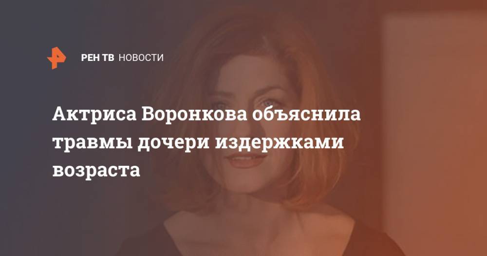 Актриса Воронкова объяснила травмы дочери издержками возраста