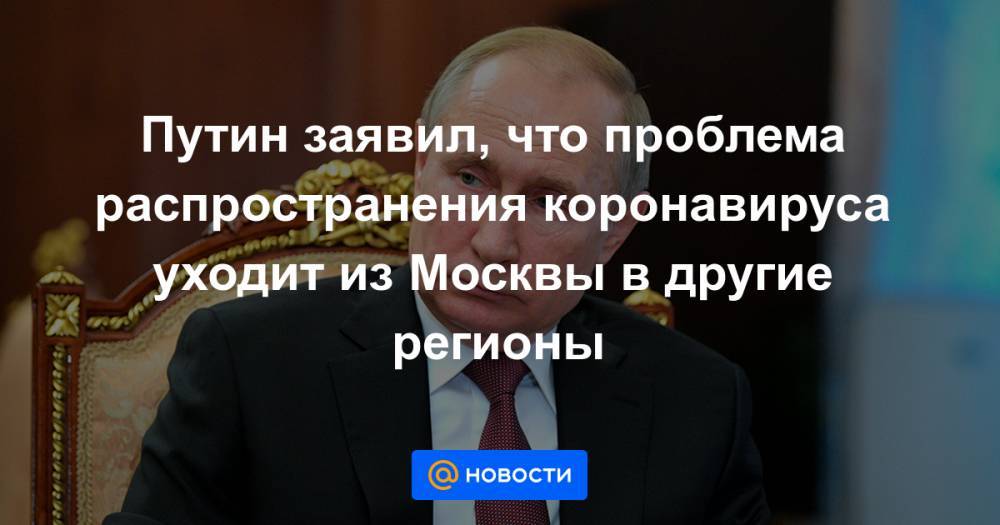 Путин заявил, что проблема распространения коронавируса уходит из Москвы в другие регионы