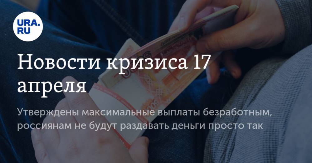 Новости кризиса 17 апреля: утверждены максимальные выплаты безработным, россиянам не будут раздавать деньги просто так