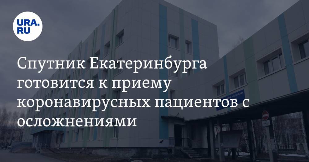 Спутник Екатеринбурга готовится к приему коронавирусных пациентов с осложнениями