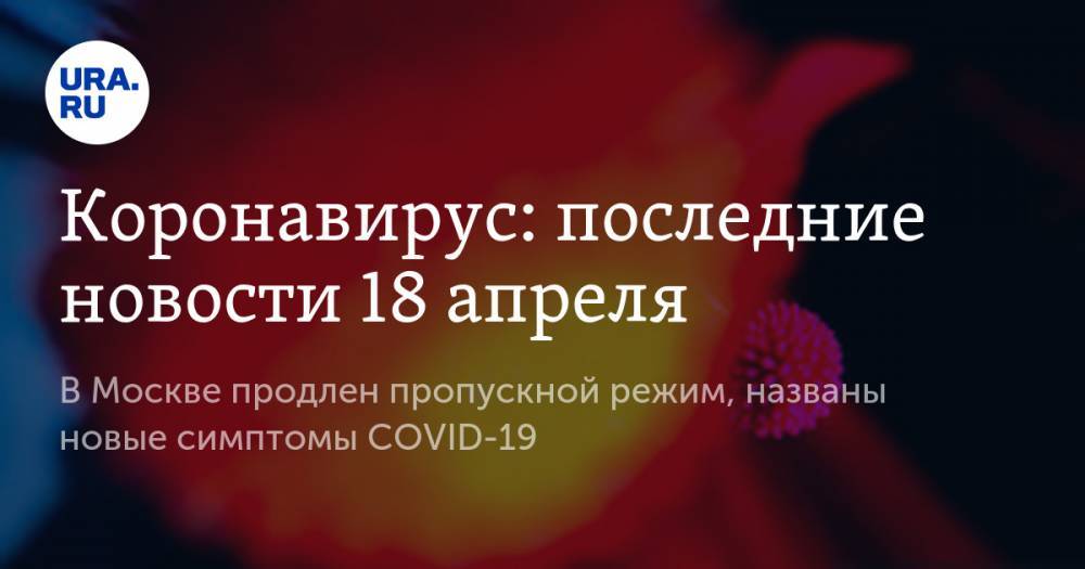 Коронавирус: последние новости 18 апреля. В Москве продлен пропускной режим, названы новые симптомы COVID-19