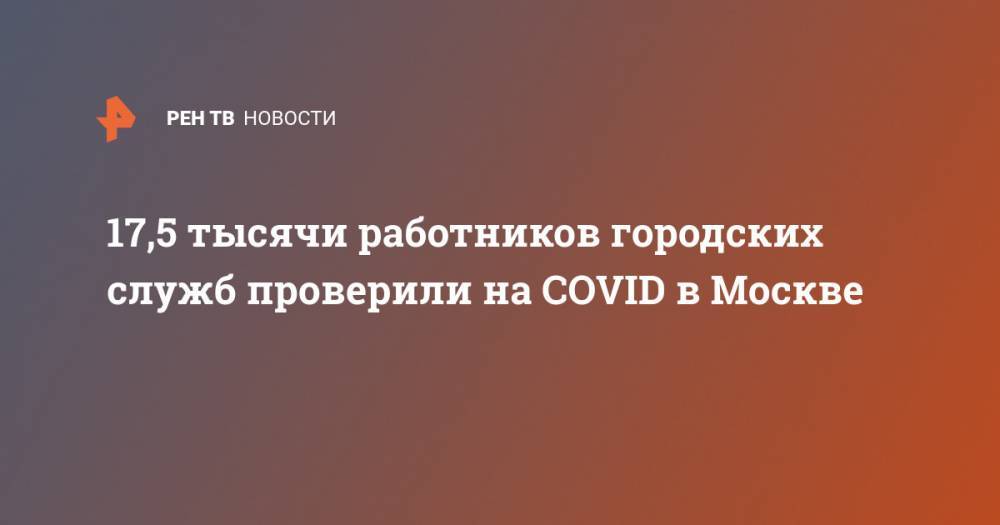 17,5 тысячи работников городских служб проверили на COVID в Москве