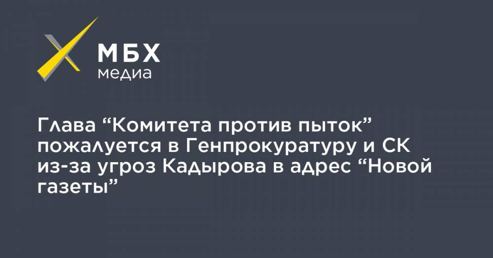 Глава “Комитета против пыток” пожалуется в Генпрокуратуру и СК из-за угроз Кадырова в адрес “Новой газеты”