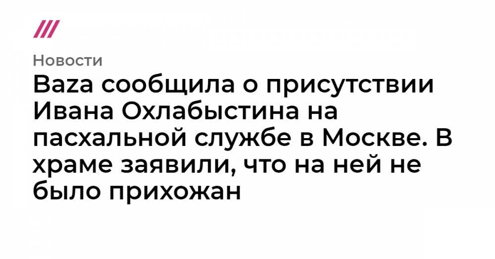 Baza сообщила о присутствии Ивана Охлабыстина на пасхальной службе в Москве. В храме заявили, что на ней не было прихожан
