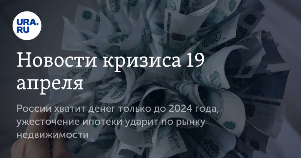 Новости кризиса 19 апреля: России хватит денег только до 2024 года, ужесточение ипотеки ударит по рынку недвижимости
