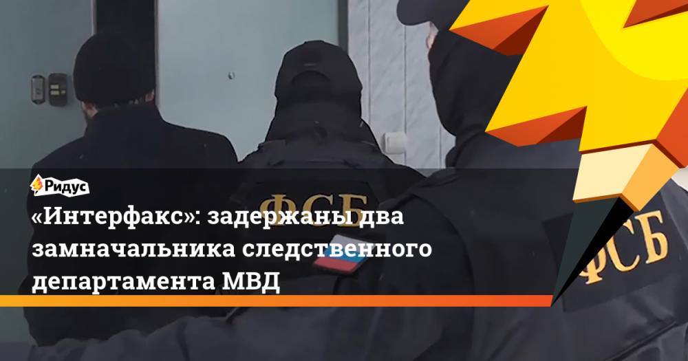 «Интерфакс»: задержаны два замначальника следственного департамента МВД