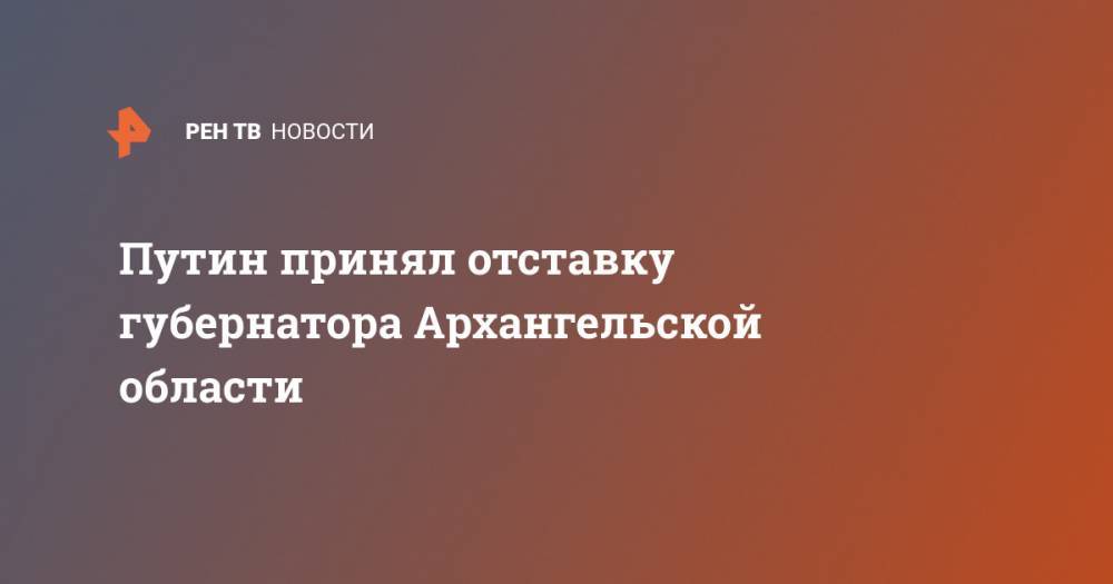 Путин принял отставку губернатора Архангельской области