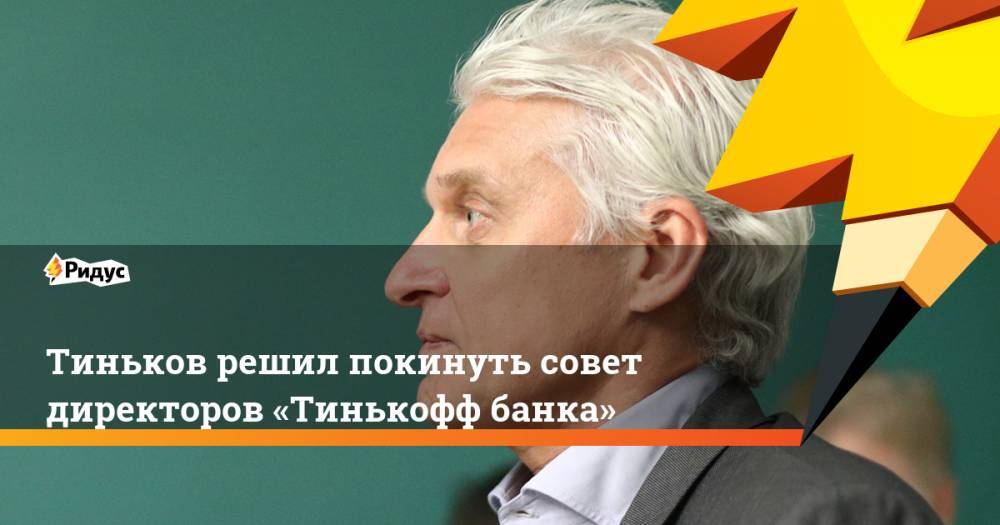 Тиньков решил покинуть совет директоров «Тинькофф банка»