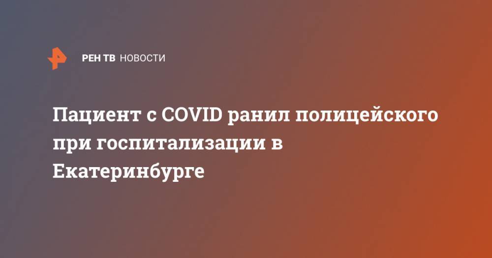 Пациент с COVID ранил полицейского при госпитализации в Екатеринбурге