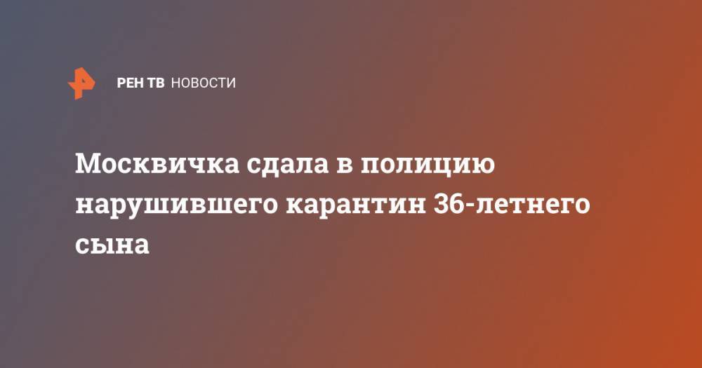Москвичка сдала в полицию нарушившего карантин 36-летнего сына