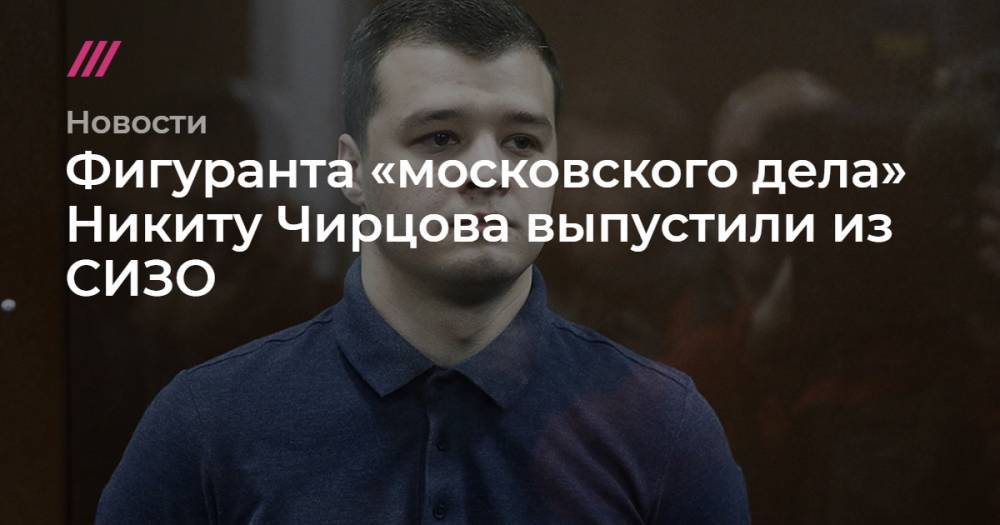 Фигуранта «московского дела» Никиту Чирцова выпустили из СИЗО