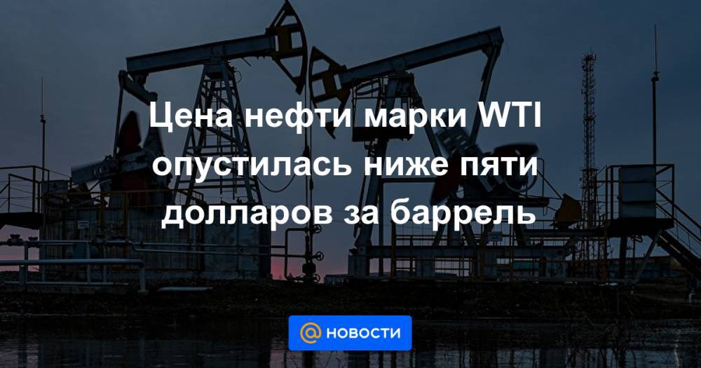 Цена нефти марки WTI опустилась ниже пяти долларов за баррель