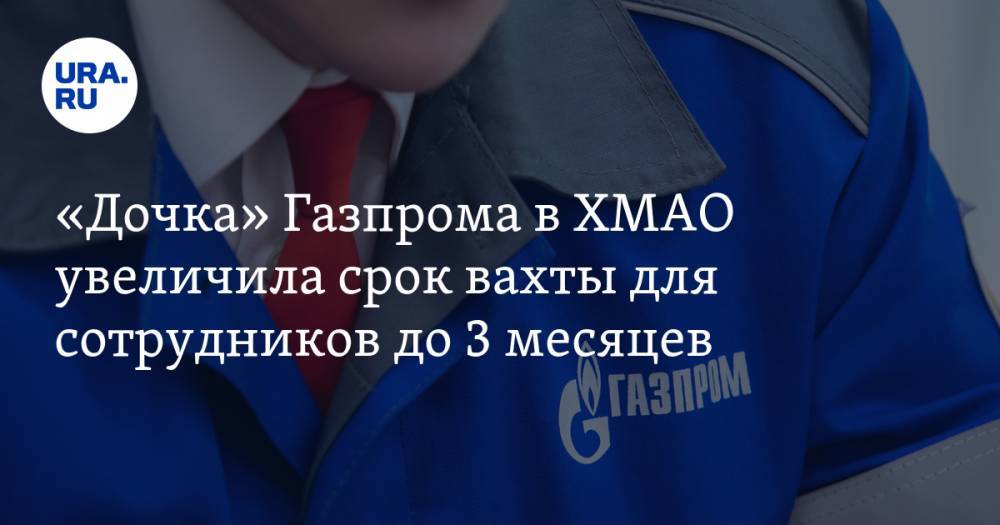 «Дочка» Газпрома в ХМАО увеличила срок вахты для сотрудников до 3 месяцев