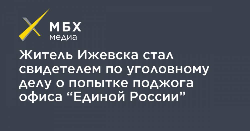 Житель Ижевска стал свидетелем по уголовному делу о попытке поджога офиса “Единой России”
