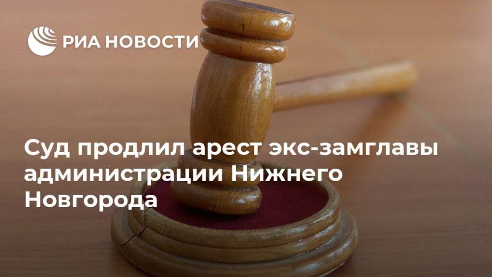 Суд продлил арест экс-замглавы администрации Нижнего Новгорода
