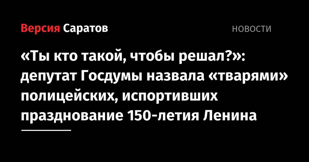 «Ты кто такой, чтобы решал?»: депутат Госдумы назвала «тварями» полицейских, испортивших празднование 150-летия Ленина