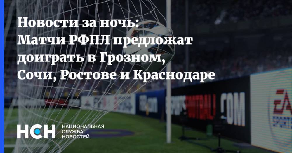 Новости за ночь: Матчи РФПЛ предложат доиграть в Грозном, Сочи, Ростове и Краснодаре