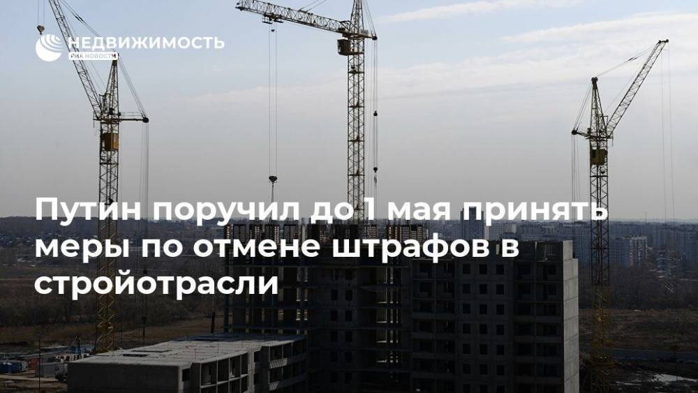 Путин поручил до 1 мая принять меры по отмене штрафов в стройотрасли