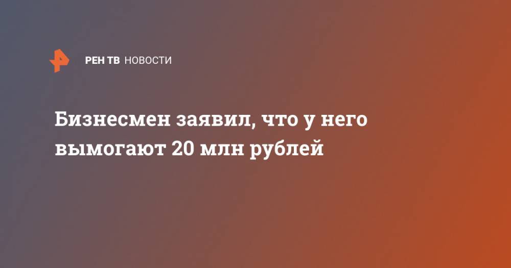 Бизнесмен заявил, что у него вымогают 20 млн рублей