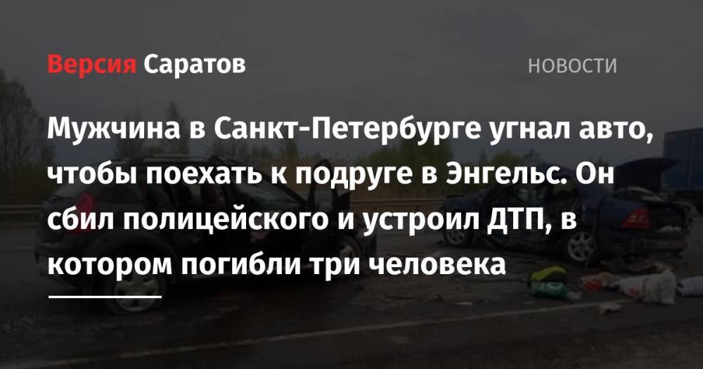 Мужчина в Санкт-Петербурге угнал авто, чтобы поехать к подруге в Энгельс. Он сбил полицейского и устроил ДТП, в котором погибли три человека