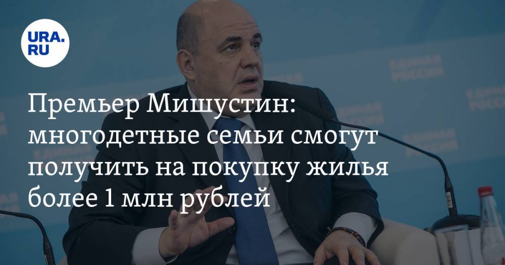 Премьер Мишустин: многодетные семьи смогут получить на покупку жилья более 1 млн рублей
