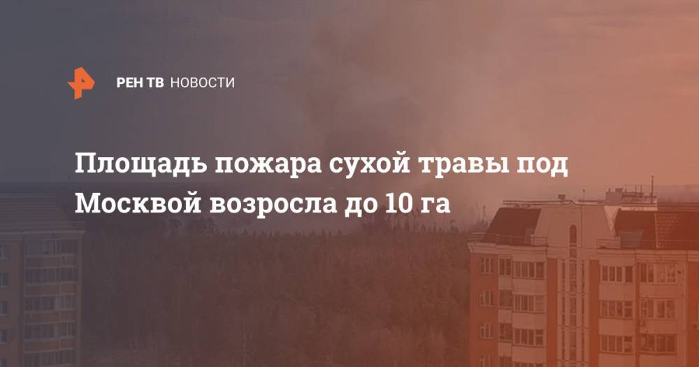 Площадь пожара сухой травы под Москвой возросла до 10 га