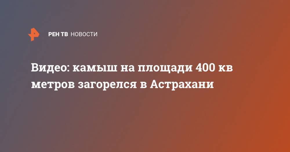 Видео: камыш на площади 400 кв метров загорелся в Астрахани