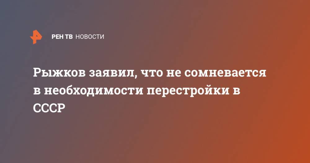 Николай Рыжков - Рыжков заявил, что не сомневается в необходимости перестройки в СССР - ren.tv - Россия