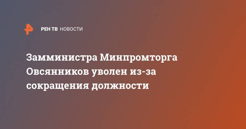 Замминистра Минпромторга Овсянников уволен из-за сокращения должности